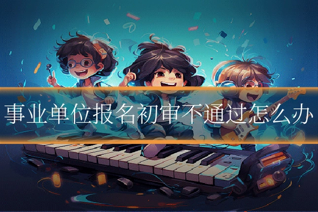 事业单位报名初审不通过怎么办