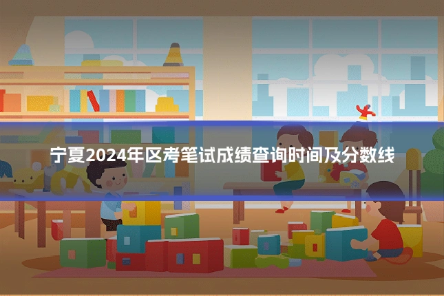 宁夏2024年区考笔试成绩查询时间及分数线