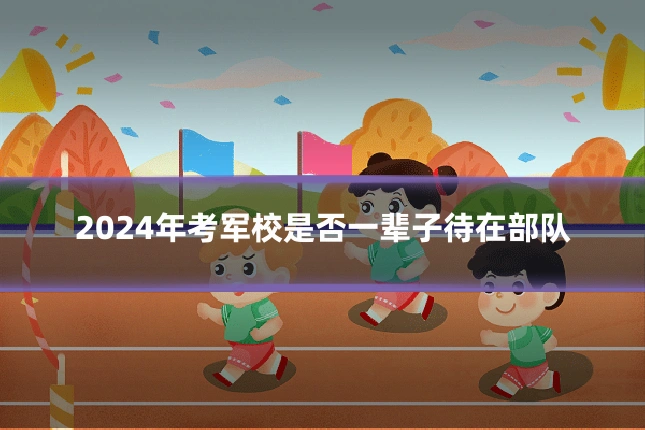 2024年考军校是否一辈子待在部队