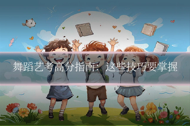舞蹈艺考高分指南：这些技巧要掌握