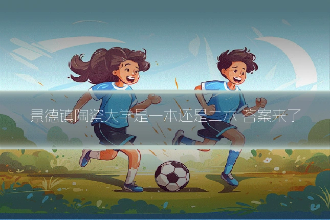 景德镇陶瓷大学是一本还是二本 答案来了