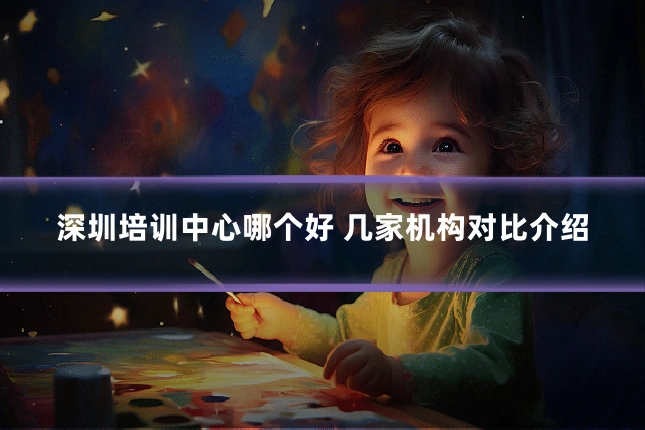 深圳培训中心哪个好 几家机构对比介绍