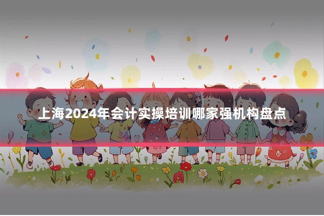 上海2024年会计实操培训哪家强机构盘点