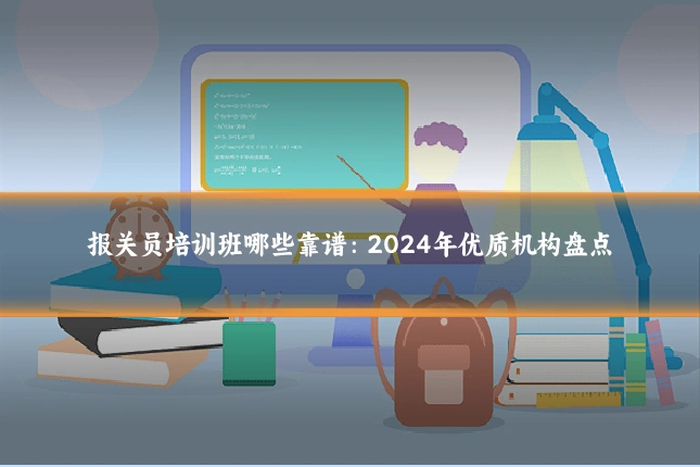 报关员培训班哪些靠谱：2024年优质机构盘点