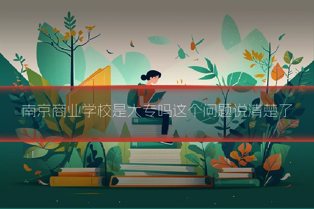 南京商业学校是大专吗这个问题说清楚了