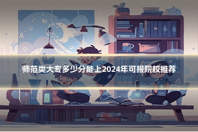 师范类大专多少分能上2024年可报院校推荐