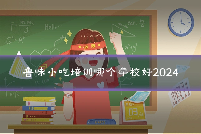 鲁味小吃培训哪个学校好2024