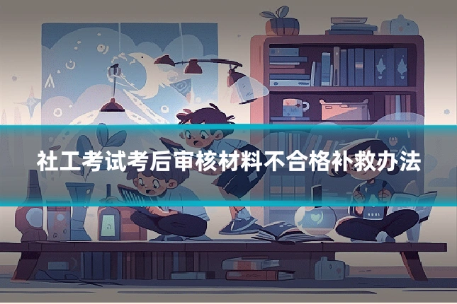 社工考试考后审核材料不合格补救办法