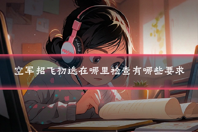 空军招飞初选在哪里检查有哪些要求