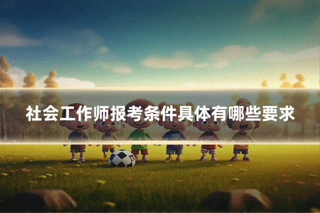 社会工作师报考条件具体有哪些要求