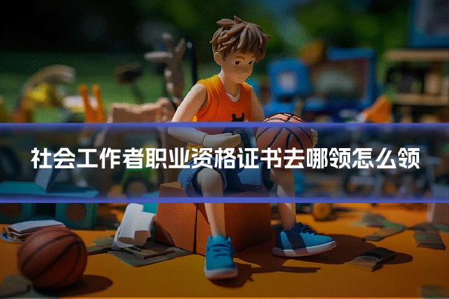 社会工作者职业资格证书去哪领怎么领