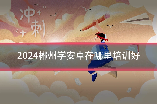 2024郴州学安卓在哪里培训好
