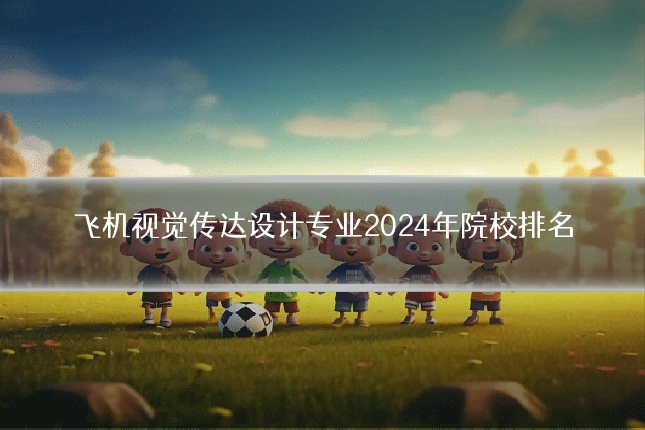 飞机视觉传达设计专业2024年院校排名