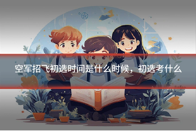 空军招飞初选时间是什么时候，初选考什么