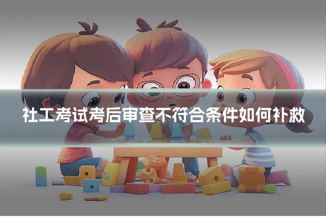 社工考试考后审查不符合条件如何补救