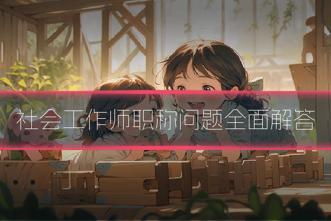社会工作师职称问题全面解答