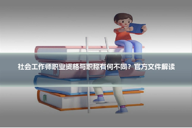 社会工作师职业资格与职称有何不同?官方文件解读