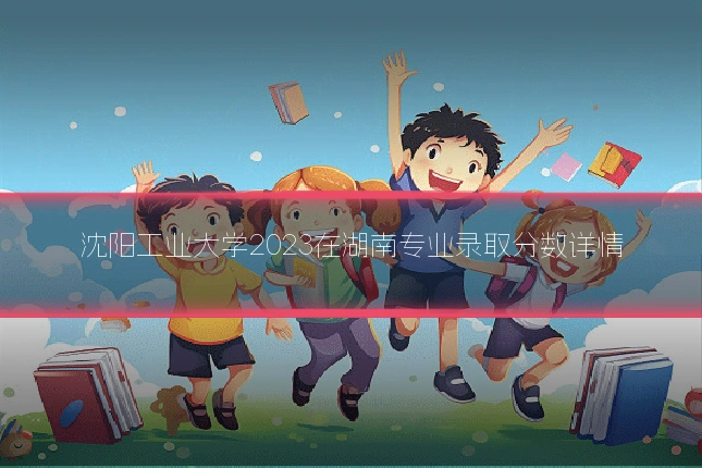 沈阳工业大学2023在湖南专业录取分数详情