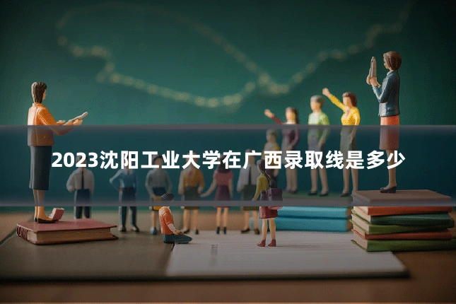 2023沈阳工业大学在广西录取线是多少