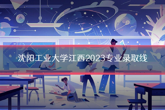 沈阳工业大学江西2023专业录取线