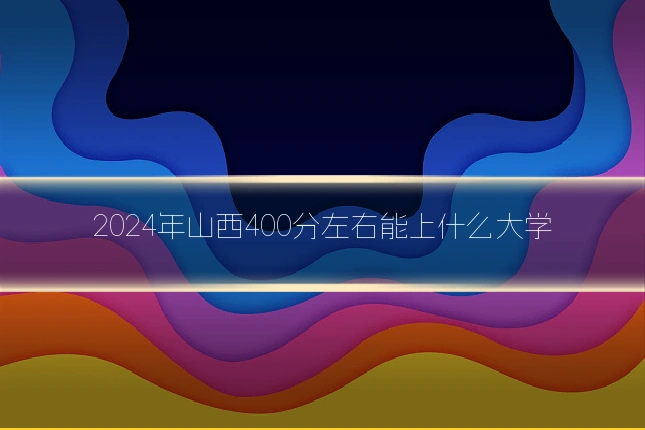 2024年山西400分左右能上什么大学