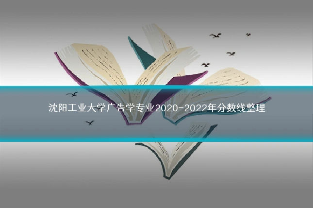 沈阳工业大学广告学专业2020-2022年分数线整理