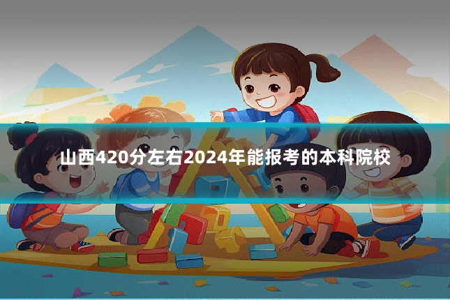 山西420分左右2024年能报考的本科院校