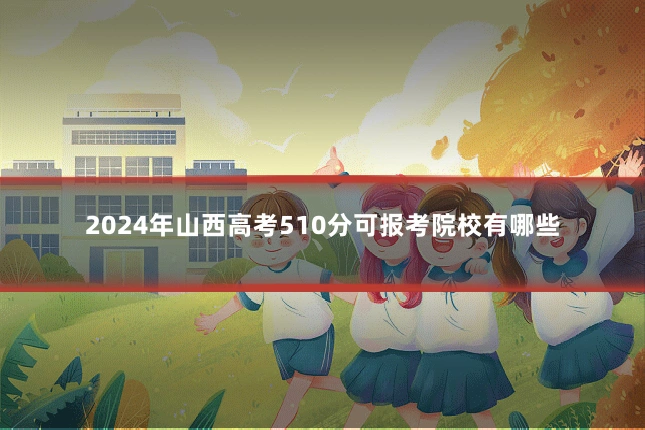2024年山西高考510分可报考院校有哪些