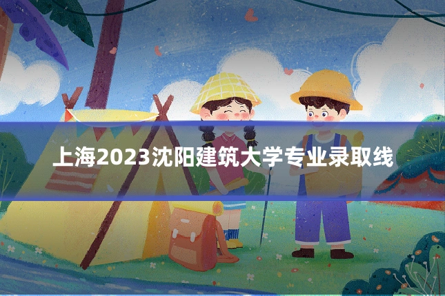 上海2023沈阳建筑大学专业录取线