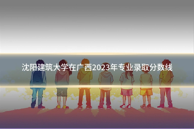 沈阳建筑大学在广西2023年专业录取分数线
