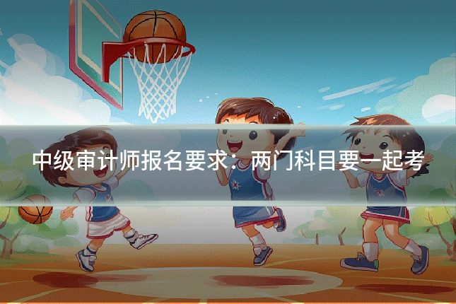 中级审计师报名要求：两门科目要一起考