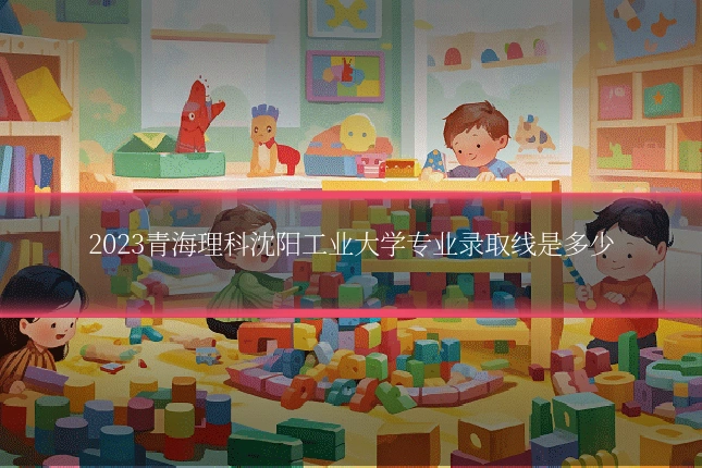 2023青海理科沈阳工业大学专业录取线是多少