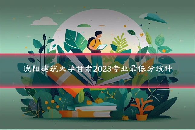 沈阳建筑大学甘肃2023专业最低分统计