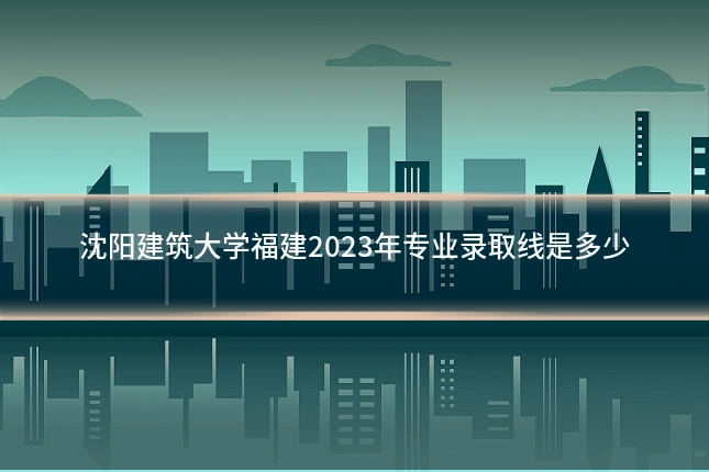 沈阳建筑大学福建2023年专业录取线是多少