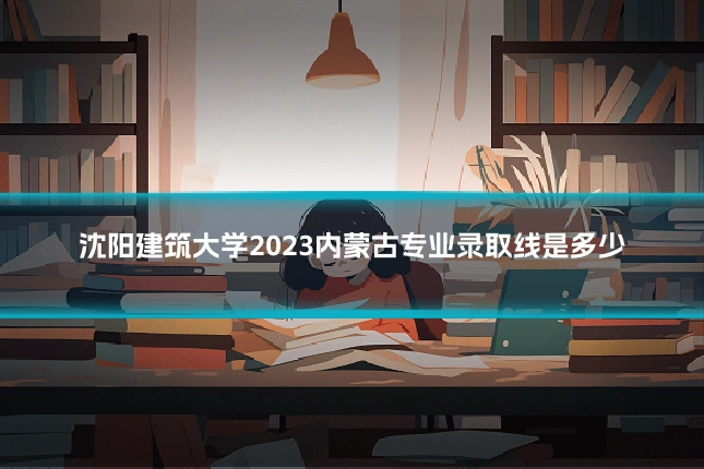 沈阳建筑大学2023内蒙古专业录取线是多少