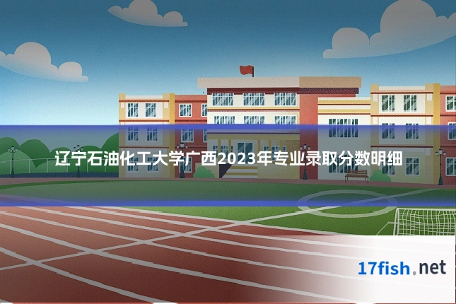 辽宁石油化工大学广西2023年专业录取分数明细