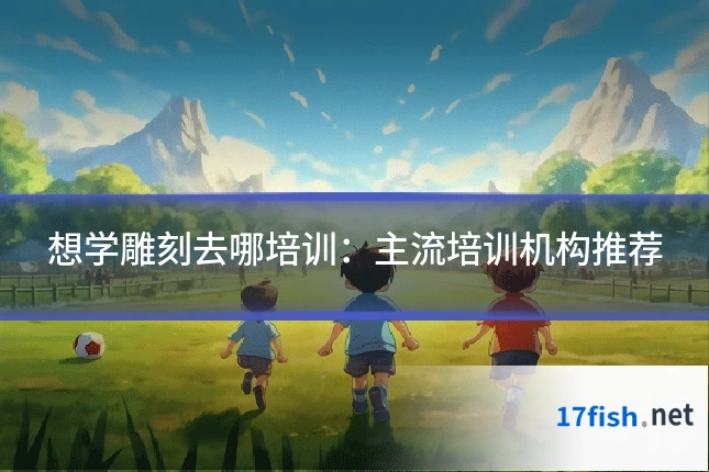 想学雕刻去哪培训：主流培训机构推荐