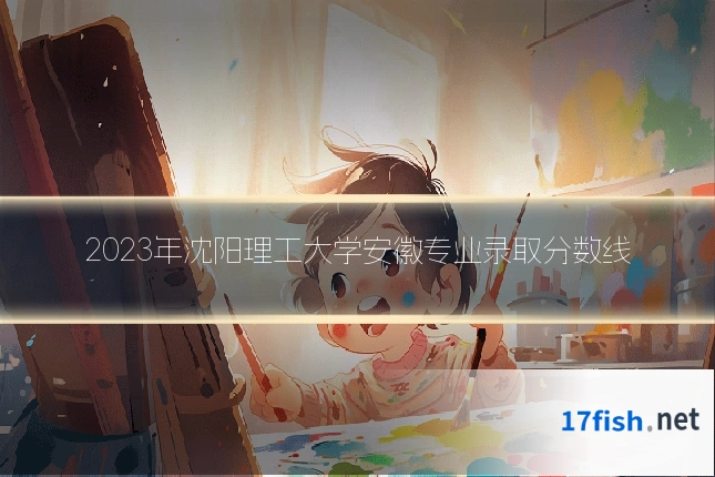 2023年沈阳理工大学安徽专业录取分数线