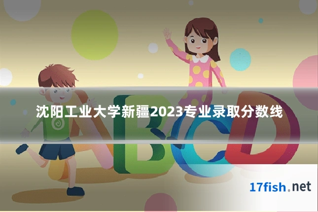 沈阳工业大学新疆2023专业录取分数线