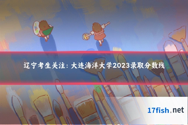 辽宁考生关注：大连海洋大学2023录取分数线