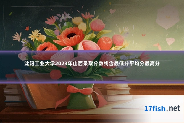 沈阳工业大学2023年山西录取分数线含最低分平均分最高分