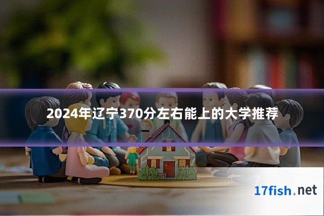 2024年辽宁370分左右能上的大学推荐