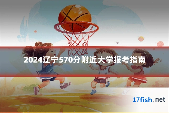 2024辽宁570分附近大学报考指南
