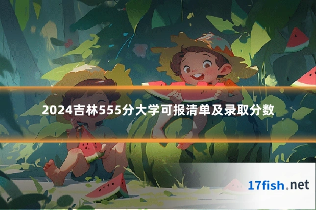 2024吉林555分大学可报清单及录取分数