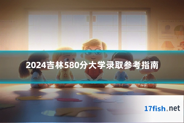 2024吉林580分大学录取参考指南