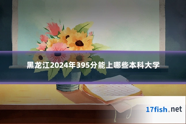 黑龙江2024年395分能上哪些本科大学