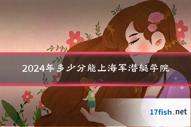 2024年多少分能上海军潜艇学院