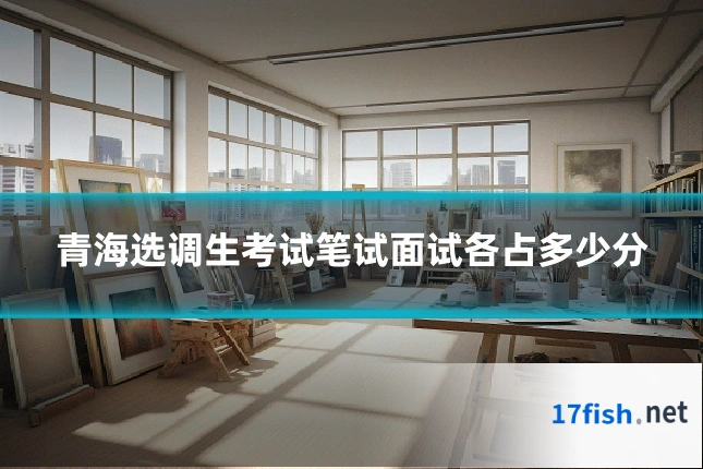 青海选调生考试笔试面试各占多少分