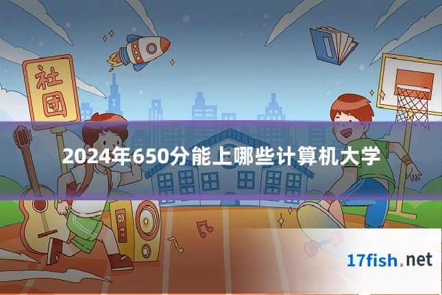 2024年650分能上哪些计算机大学