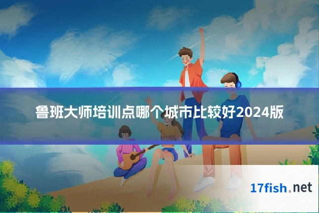 鲁班大师培训点哪个城市比较好2024版